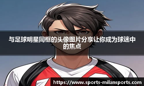 与足球明星同框的头像图片分享让你成为球迷中的焦点